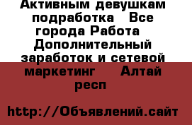 Активным девушкам подработка - Все города Работа » Дополнительный заработок и сетевой маркетинг   . Алтай респ.